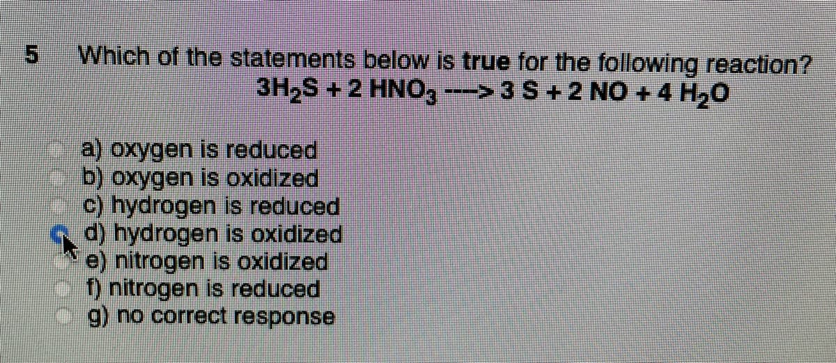 Which of the statements below is true for the following reaction?
3H₂S + 2 HNO3 ---> 3 S + 2 NO + 4 H₂O
a) oxygen is reduced
b) oxygen is oxidized
c) hydrogen is reduced
d) hydrogen is oxidized
e) nitrogen is oxidized
f) nitrogen is reduced
g) no correct response