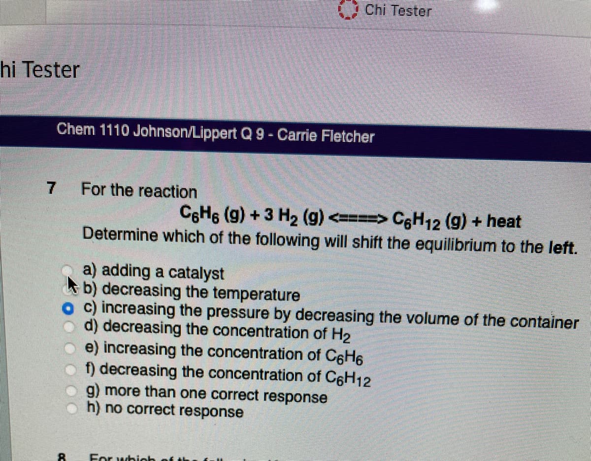 hi Tester
8
Chem 1110 Johnson/Lippert Q 9 - Carrie Fletcher
For the reaction
a) adding a catalyst
b) decreasing the temperature
C
C6H6 (g) + 3 H₂ (g) <===> C6H12 (g) + heat
Determine which of the following will shift the equilibrium to the left.
Chi Tester
g) more than one correct response
h) no correct response
c) increasing the pressure by decreasing the volume of the container
d) decreasing the concentration of H₂
e) increasing the concentration of C6H6
f) decreasing the concentration of C6H12
For which