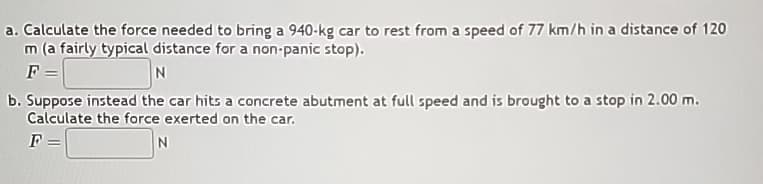 a. Calculate the force needed to bring a 940-kg car to rest from a speed of 77 km/h in a distance of 120
m (a fairly typical distance for a non-panic stop).
F
N
b. Suppose instead the car hits a concrete abutment at full speed and is brought to a stop in 2.00 m.
Calculate the force exerted on the car.
F =
N