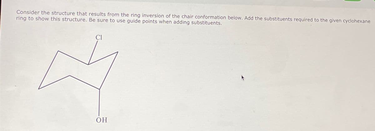 Consider the structure that results from the ring inversion of the chair conformation below. Add the substituents required to the given cyclohexane
ring to show this structure. Be sure to use guide points when adding substituents.
CI
OH