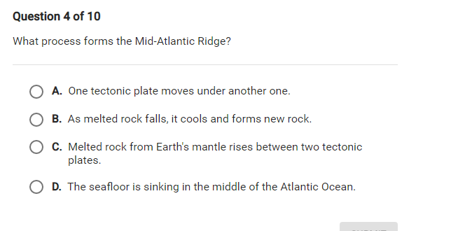 Question 4 of 10
What process forms the Mid-Atlantic Ridge?
O A. One tectonic plate moves under another one.
B. As melted rock falls, it cools and forms new rock.
O C. Melted rock from Earth's mantle rises between two tectonic
plates.
O D. The seafloor is sinking in the middle of the Atlantic Ocean.
