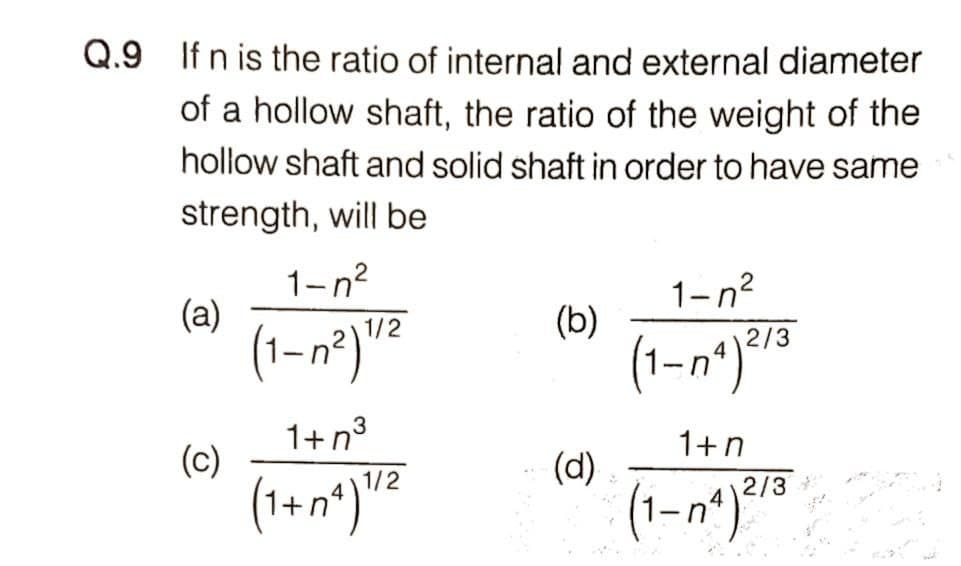 Q.9 If n is the ratio of internal and external diameter
of a hollow shaft, the ratio of the weight of the
hollow shaft and solid shaft in order to have same
strength, will be
1-n?
1-n?
(a)
(b)
2/3
1+n3
1+n
(c)
(d)
1/2
2/3
