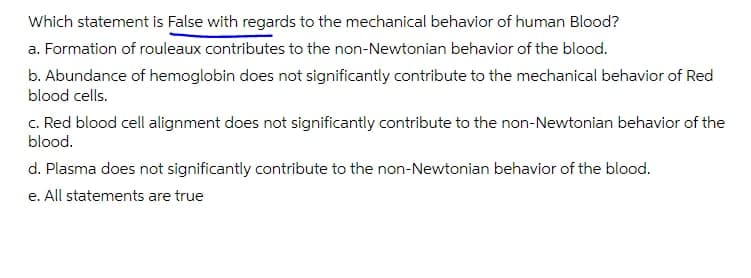 Which statement is False with regards to the mechanical behavior of human Blood?
a. Formation of rouleaux contributes to the non-Newtonian behavior of the blood.
b. Abundance of hemoglobin does not significantly contribute to the mechanical behavior of Red
blood cells.
c. Red blood cell alignment does not significantly contribute to the non-Newtonian behavior of the
blood.
d. Plasma does not significantly contribute to the non-Newtonian behavior of the blood.
e. All statements are true
