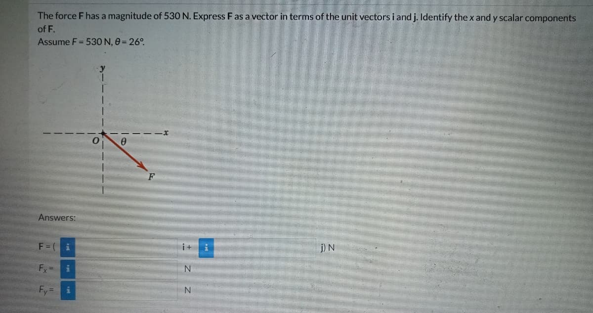 The force F has a magnitude of 530 N. Express F as a vector in terms of the unit vectors i and j. Identify the x and y scalar components
of F.
Assume F = 530 N, 0 = 26°
y
Answers:
F = (i
j) N
Fx= i
Fy
i
F
i+
N
N