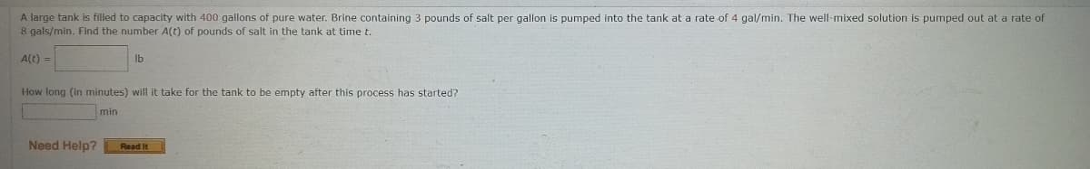 A large tank is filled to capacity with 400 gallons of pure water. Brine containing 3 pounds of salt per gallon is pumped into the tank at a rate of 4 gal/min. The well-mixed solution is pumped out at a rate of
8 gals/min. Find the number A(t) of pounds of salt in the tank at time t.
A(t) =
lb
How long (in minutes) will it take for the tank to be empty after this process has started?
min
Need Help?
Read It