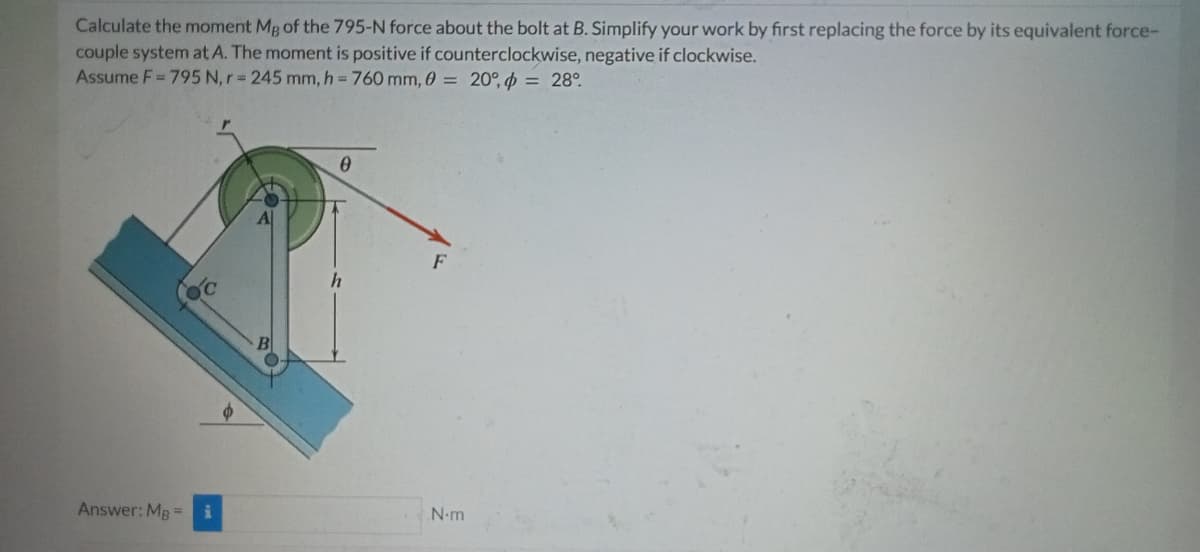 Calculate the moment Mg of the 795-N force about the bolt at B. Simplify your work by first replacing the force by its equivalent force-
couple system at A. The moment is positive if counterclockwise, negative if clockwise.
Assume F = 795 N, r = 245 mm, h = 760 mm, 0 = 20°, = 28°.
0
Answer: MB =
h
N-m