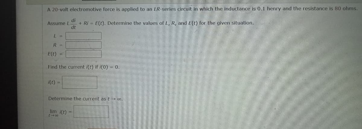 A 20-volt electromotive force is applied to an LR-series circuit in which the inductance is 0.1 henry and the resistance is 80 ohms.
di
Assume L
+ Ri= E(t). Determine the values of L, R, and E(t) for the given situation.
dt
L =
R =
E(t)
Find the current i(t) if i(0) = 0.
i(t) =
Determine the current as t→→ ∞o.
lim i(t) =
t18