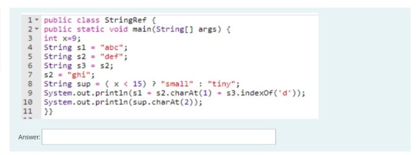 1- public class StringRef {
2- public static void main(String[] args) {
3 int x=9;
4 String s1 = "abc";
String s2
6 String s3 = s2;
7 s2 = "ghi";
8 String sup = ( x < 15) ? "small" : "tiny";
System.out.println(s1 s2.charAt(1) + s3.indexOf ('d'));
System.out.println(sup.charAt(2));
}}
"def";
9.
10
11
Answer:
