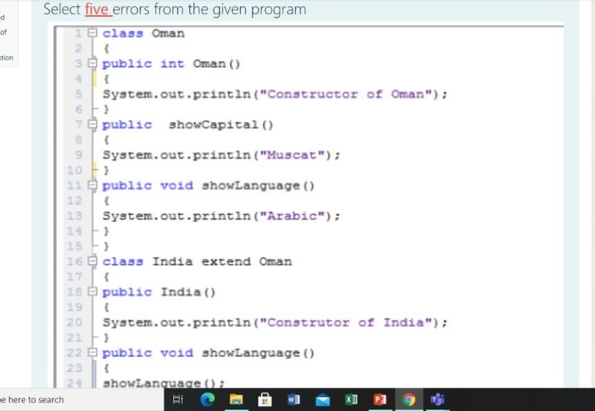 Select five errors from the given program
of
10 class Oman
stion
3 E public int Oman ()
System.out.printin ("Constructor of Oman");
7 public
showCapita1 ()
8.
System.out.println ("Muscat");
10 }
11 public void showLanguage ()
9.
12
System.out.println ("Arabic");
14 }
15 }
16 E class India extend Oman
17 {
18 public India ()
13
19
{
System.out.printin ("Construtor of India");
21 )
22 public void showLanguage ()
20
23
{
showLanguage () ;
耳。
24
me here to search
