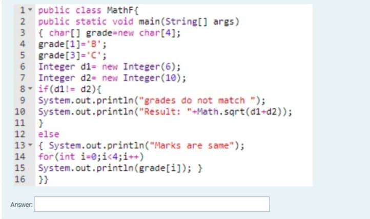 1- public class MathF{
public static void main(String[] args)
{ char[] grade=new char[4];
4 grade[1]='B';
grade[3]='C';
Integer d1= new Integer(6);
7 Integer d2= new Integer(10);
8- if(d1!= d2){
System.out.println("grades do not match ");
10 System.out.println("Result: "+Math.sqrt(d1+d2));
11 }
5
12 else
13- { System.out.println("Marks are same");
14 for (int i=0;i<4;i++)
System.out.println(grade[i]); }
16 }}
Answer:
