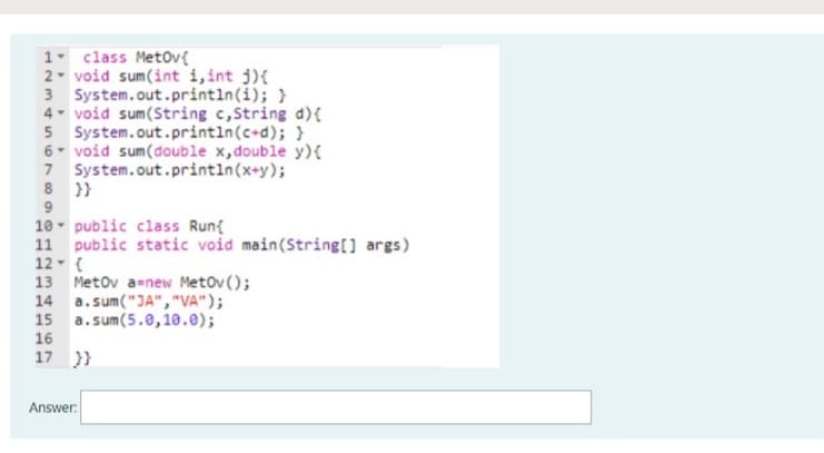 1 class MetOv{
2- void sum(int i, int j){
3 System.out.println(i); }
4 void sum(String c,String d){
5 System.out.println(c+d); }
6- void sum(double x,double y){
7 System.out.println(x+y);
8 }}
9
10 - public class Run{
11 public static void main(String[] args)
12- {
13 Metov a=new Metov ();
14 a.sum("JA","VA");
15 a.sum(5.0,10.e);
4.
16
17 }}
Answer:
