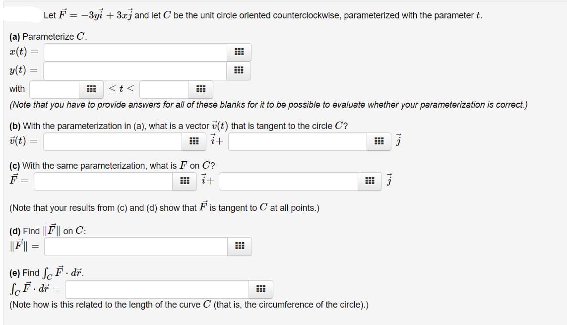 Let F =
-3yi + 3xj and let C be the unit circle oriented counterclockwise, parameterized with the parameter t.
(a) Parameterize C.
x(t)
y(t)
with
<t<
(Note that you have to provide answers for all of these blanks for it to be possible to evaluate whether your parameterization is correct.)
(b) With the parameterization in (a), what is a vector v(t) that is tangent to the circle C?
v(t)
田 i计
(c) With the same parameterization, what is F on C?
it
(Note that your results from (c) and (d) show that F is tangent to C at all points.)
(d) Find ||F|| on C:
(e) Find faF. dr.
SaF. dr =
(Note how is this related to the length of the curve C (that is, the circumference of the circle).)
