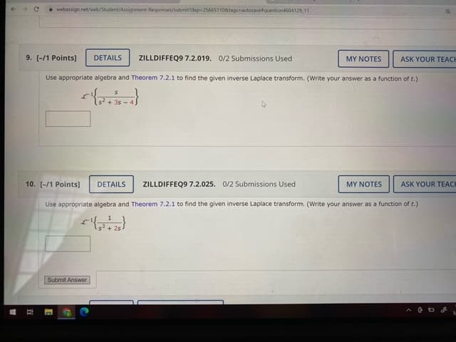 i webassign.net/web/Student/Assignment-Responses/submit?dep 25665110&tagsautosavelquestion4604129 11
9. [-/1 Points]
DETAILS
ZILLDIFFEQ9 7.2.019. 0/2 Submissions Used
MY NOTES
ASK YOUR TEACH
Use appropriate algebra and Theorem 7.2.1 to find the given inverse Laplace transform. (Write your answer as a function of t.)
s? + 3s -
10. [-/1 Points]
DETAILS
ZILLDIFFEQ9 7.2.025. 0/2 Submissions Used
MY NOTES
ASK YOUR TEACK
Use appropriate algebra and Theorem 7.2.1 to find the given inverse Laplace transform. (Write your answer as a function of t.)
1
Submit Answer
