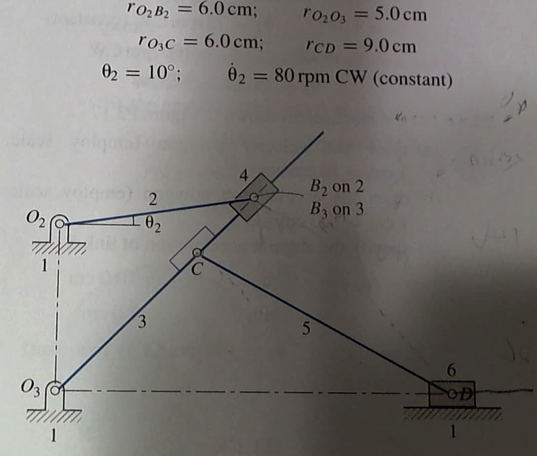 rO2 B2 = 6.0 cm;
r0203 = 5.0 cm
%3D
ro,c = 6.0 cm;
rCD = 9.0 cm
02 = 80 rpm CW (constant)
02 = 10°;
B2 on 2
B3 on 3
- 02
O3
1
1
