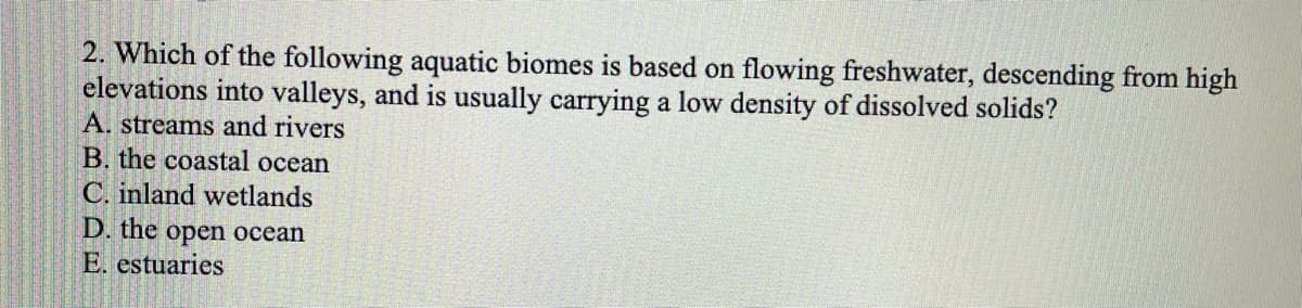 2. Which of the following aquatic biomes is based on flowing freshwater, descending from high
elevations into valleys, and is usually carrying a low density of dissolved solids?
A. streams and rivers
B. the coastal ocean
C. inland wetlands
D. the open ocean
E. estuaries
