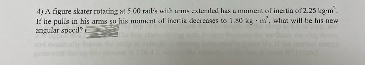 4) A figure skater rotating at 5.00 rad/s with arms extended has a moment of inertia of 2.25 kg.m².
If he pulls in his arms so his moment of inertia decreases to 1.80 kg m², what will be his new
angular speed?
(10pts