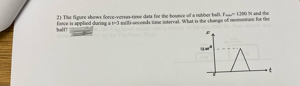 2) The figure shows force-versus-time data for the bounce of a rubber ball. Fmax 1200 N and the
force is applied during a t-3 milli-seconds time interval. What is the change of momentum for the
ball?
F
1200N
is
t