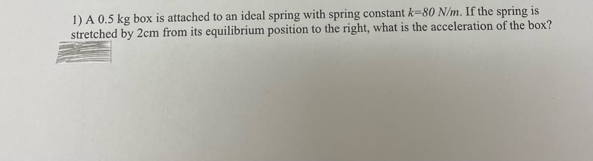 1) A 0.5 kg box is attached to an ideal spring with spring constant k=80 N/m. If the spring is
stretched by 2cm from its equilibrium position to the right, what is the acceleration of the box?