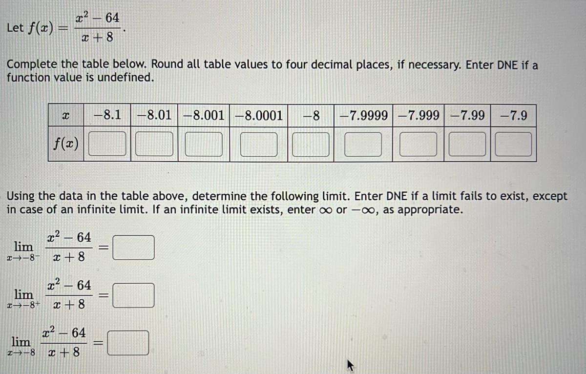 Let f(x) =
Complete the table below. Round all table values to four decimal places, if necessary. Enter DNE if a
function value is undefined.
x²64
x+8
X
lim
--8-
f(x)
Using the data in the table above, determine the following limit. Enter DNE if a limit fails to exist, except
in case of an infinite limit. If an infinite limit exists, enter ∞ or -∞, as appropriate.
x² 64
x+8
<- 64
lim
x→-8+ x+8
x²64
-8.1 -8.01 -8.001 -8.0001 -8 -7.9999 -7.999 -7.99 -7.9
lim
x-8 x+8
||
||