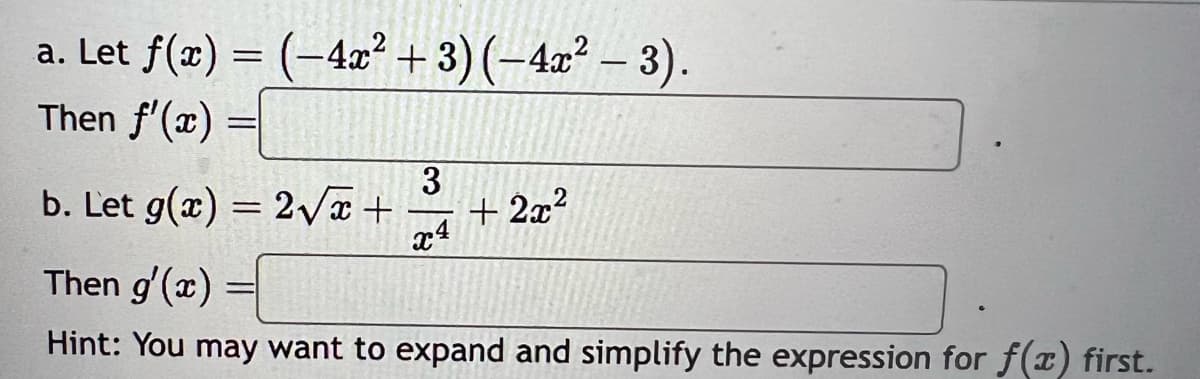 a. Let f(x) = (-4x² + 3) (-4x² − 3).
−4x²
Then f'(x)
-
b. Let g(x) = 2√√√x +
3
x4
+2x²
Then g'(x)
Hint: You may want to expand and simplify the expression for f(x) first.