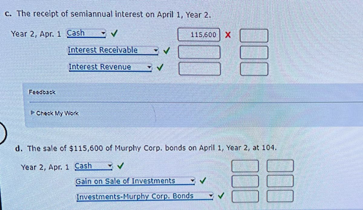 c. The receipt of semiannual interest on April 1, Year 2.
Year 2, Apr. 1 Cash
Feedback
Interest Receivable
Interest Revenue
Check My Work
115,600 X
d. The sale of $115,600 of Murphy Corp. bonds on April 1, Year 2, at 104.
BE
Year 2, Apr. 1 Cash
Gain on Sale of Investments
Investments-Murphy Corp. Bonds