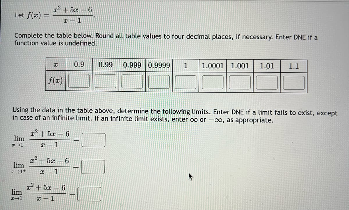 Let f(x) =
Complete the table below. Round all table values to four decimal places, if necessary. Enter DNE if a
function value is undefined.
lim
x-1-
r2 +5r _ 6
x 1
lim
x-1+
lim
x-1
x
Using the data in the table above, determine the following limits. Enter DNE if a limit fails to exist, except
in case of an infinite limit. If an infinite limit exists, enter ∞ or -∞, as appropriate.
f(x)
x2 +5 – 6
x-1
x² + 5x6
x-1
r +52 –
x-1
0.9 0.99 0.999 0.9999 1 1.0001 1.001 1.01 1.1
6
11
E11