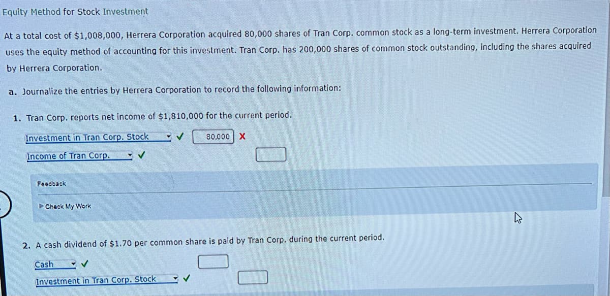 Equity Method for Stock Investment
At a total cost of $1,008,000, Herrera Corporation acquired 80,000 shares of Tran Corp. common stock as a long-term investment. Herrera Corporation
uses the equity method of accounting for this investment. Tran Corp. has 200,000 shares of common stock outstanding, including the shares acquired
by Herrera Corporation.
a. Journalize the entries by Herrera Corporation to record the following information:
1. Tran Corp. reports net income of $1,810,000 for the current period.
Investment in Tran Corp. Stock ✓ ✓
Income of Tran Corp.
✓
Feedback
Check My Work
80,000 X
2. A cash dividend of $1.70 per common share is paid by Tran Corp. during the current period.
Cash
V
Investment in Tran Corp. Stock
✓
K