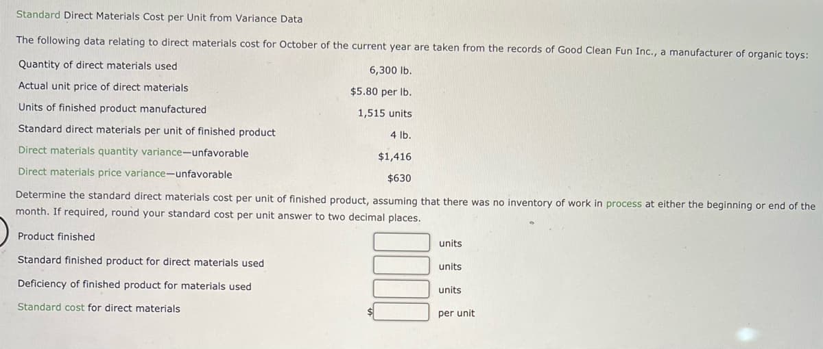 Standard Direct Materials Cost per Unit from Variance Data
The following data relating to direct materials cost for October of the current year are taken from the records of Good Clean Fun Inc., a manufacturer of organic toys:
Quantity of direct materials used
6,300 lb.
Actual unit price of direct materials
$5.80 per lb.
1,515 units
Units of finished product manufactured
Standard direct materials per unit of finished product
Direct materials quantity variance-unfavorable
$1,416
Direct materials price variance-unfavorable
$630
Determine the standard direct materials cost per unit of finished product, assuming that there was no inventory of work in process at either the beginning or end of the
month. If required, round your standard cost per unit answer to two decimal places.
Product finished
Standard finished product for direct materials used
Deficiency of finished product for materials used
Standard cost for direct materials
4 lb.
units
units
units
per unit