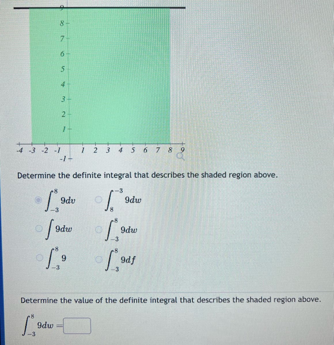 8
6
8
1₂
-3
5
-4 -3 -2 -1
4
9dw
2
-1+
L⁹⁰
Determine the definite integral that describes the shaded region above.
So
9dv
9dw
8
19
9
-3
I 2
3
4 5 6 7 8 19
-3
of
8
8
-3
8
-3
9dw
9dw
Determine the value of the definite integral that describes the shaded region above.
9df