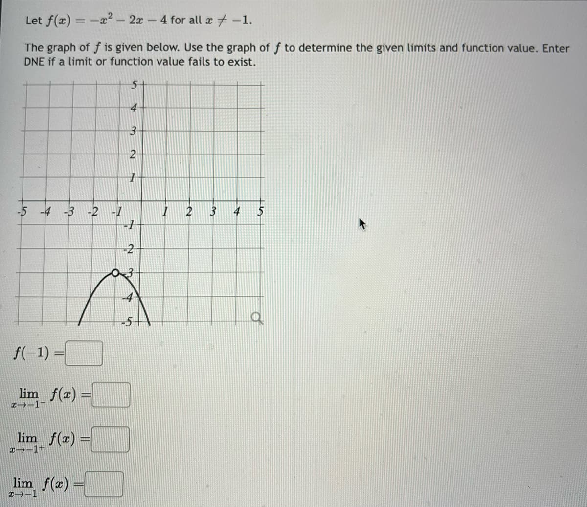 Let f(x) = -x² - 2x - 4 for all x −1.
The graph of f is given below. Use the graph of f to determine the given limits and function value. Enter
DNE if a limit or function value fails to exist.
-5 -4 -3
f(-1) =
lim_ f(x) =
x-1-
-2 -1
lim f(x)=
x--1+
lim f(x) =
x-1
4
3
2
1
-2
03
-4
1
2
3 4