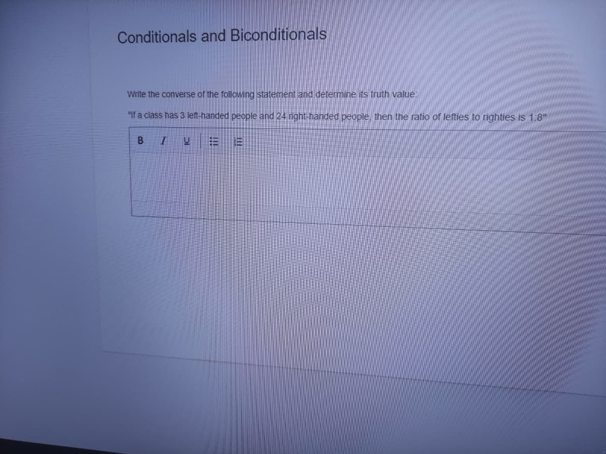 Conditionals and Biconditionals
Write the converse of the following statement and determine its truth value:
"If a class has 3 left-handed people and 24 right-handed people, then the ratio of lefties to righties is 1:8"
B
!!!
