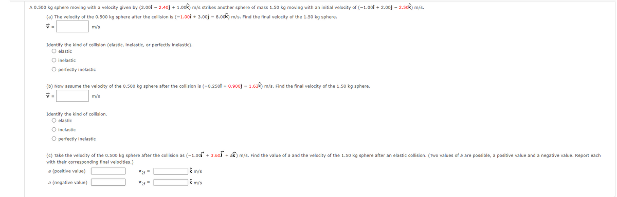 A 0.500 kg sphere moving with a velocity given by (2.0oî – 2.40j + 1.00k) m/s strikes another sphere of mass 1.50 kg moving with an initial velocity of (-1.00î + 2.0oj – 2.50k) m/s.
(a) The velocity of the 0.500 kg sphere after the collision is (-1.00î + 3.00j – 8.00k) m/s. Find the final velocity of the 1.50 kg sphere.
V =
m/s
Identify the kind of collision (elastic, inelastic, or perfectly inelastic).
O elastic
O inelastic
O perfectly inelastic
(b) Now assume the velocity of the 0.500 kg sphere after the collision is (-0.250î + 0.900j - 1.63k) m/s. Find the final velocity of the 1.50 kg sphere.
m/s
Identify the kind of collision.
O elastic
O inelastic
O perfectly inelastic
(c) Take the velocity of the 0.500 kg sphere after the collision as (-1.00i + 3.60j + ak) m/s. Find the value of a and the velocity of the 1.50 kg sphere after an elastic collision. (Two values of a are possible, a positive value and a negative value. Report each
with their corresponding final velocities.)
a (positive value)
V2f =
m/s
a (negative value)
V2f =
k m/s
