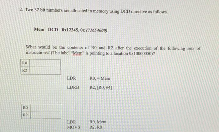 2. Two 32 bit numbers are allocated in memory using DCD directive as follows.
Mem DCD 0x12345, 0x (71654000)
What would be the contents of RO and R2 after the execution of the following sets of
instructions? (The label “Mem" is pointing to a location 0x10000050)?
RO
R2
LDR
RO, = Mem
LDRB
R2, [RO, #4]
RO
R2
RO, Mem
R2, RO
LDR
MOVS
