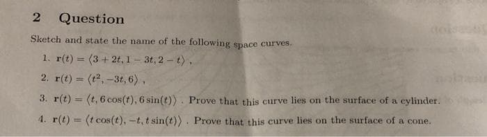 2
Question
Sketch and state the name of the following space curves.
1. r(t) = (3 + 2t, 1- 3t, 2- t),
2. r(t) = (t2, -3t, 6),
3. r(t) = (t, 6 cos(t), 6 sin(t)) . Prove that this curve lies on the surface of a cylinder.
4. r(t) = (t cos(t), -t, t sin(t)). Prove that this curve lies on the surface of a cone.
%3D
