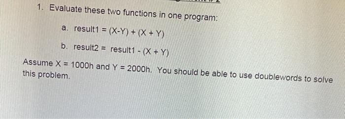 1. Evaluate these two functions in one program:
a. result1 = (X-Y) + (X + Y)
b. result2 = result1 - (X + Y)
Assume X = 1000h and Y = 2000h. You should be able to use doublewords to solve
%3D
this problem.
