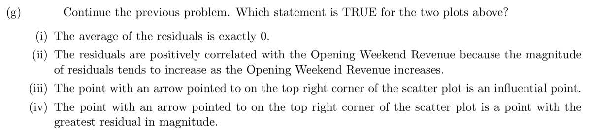 **Problem Statement**

Continue the previous problem. Which statement is TRUE for the two plots above?

1. The average of the residuals is exactly 0.
2. The residuals are positively correlated with the Opening Weekend Revenue because the magnitude of residuals tends to increase as the Opening Weekend Revenue increases.
3. The point with an arrow pointed to on the top right corner of the scatter plot is an influential point.
4. The point with an arrow pointed to on the top right corner of the scatter plot is a point with the greatest residual in magnitude.

**Explanation for Visual Aids**

- **Scatter Plot Diagram**: Assume there are two scatter plots provided above the text. The exact diagrams are not shown, but a scatter plot graphically depicts the relationship between two variables with points plotted in a Cartesian grid. Each point represents an observation in the dataset.

- **Residuals**: These are the differences between observed values and the predicted values in a regression analysis. The residual plot helps to visualize any patterns and the goodness of fit in a regression model. Residuals are shown in a separate residual plot.

- **Influential Point**: Refers to a data point that significantly affects the interpretation of the data regression analysis. Such points are indicated using arrows.

- **Magnitude of Residual**: This refers to the absolute value of the residuals. A point with the greatest residual in magnitude shows the maximum deviation from the expected predicted line in the dataset.

These components are integral to understanding the provided text and validating the true statement regarding the plots.

Note: Since the actual plots are not visible in the provided image, make sure to check the plots visually to verify which statement holds true.