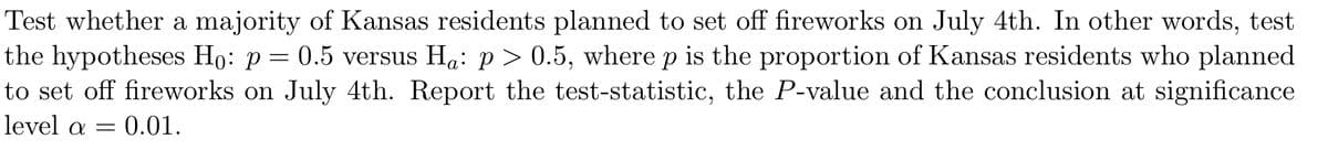 Test whether a majority of Kansas residents planned to set off fireworks on July 4th. In other words, test
the hypotheses Ho: p= 0.5 versus Ha: p> 0.5, where p is the proportion of Kansas residents who planned
to set off fireworks on July 4th. Report the test-statistic, the P-value and the conclusion at significance
level a =
= 0.01.
