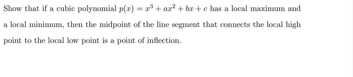 Show that if a cubic polynomial p(x) = x³ + ax² + bx + c has a local maximum and
a local minimum, then the midpoint of the line segment that connects the local high
point to the local low point is a point of inflection.
