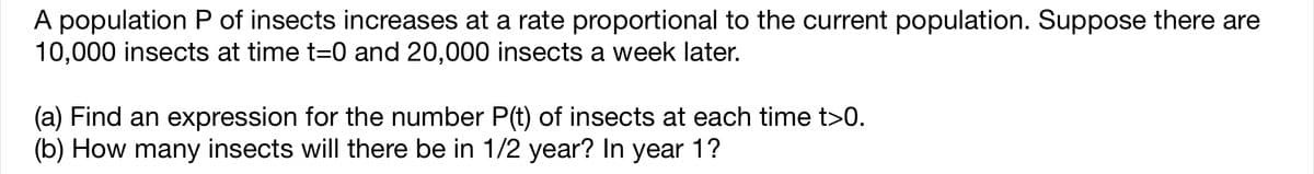 A population P of insects increases at a rate proportional to the current population. Suppose there are
10,000 insects at time t=0 and 20,000 insects a week later.
(a) Find an expression for the number P(t) of insects at each time t>0.
(b) How many insects will there be in 1/2 year? In year 1?
