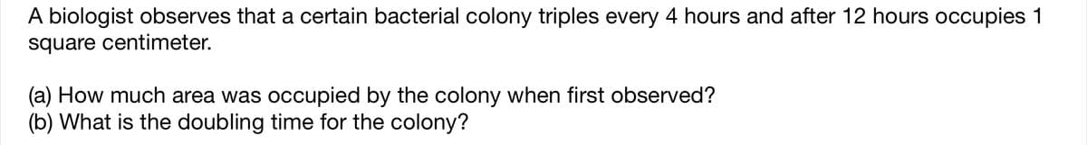 A biologist observes that a certain bacterial colony triples every 4 hours and after 12 hours occupies 1
square centimeter.
(a) How much area was occupied by the colony when first observed?
(b) What is the doubling time for the colony?
