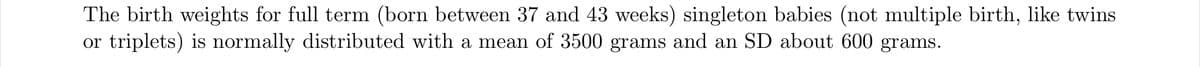 The birth weights for full term (born between 37 and 43 weeks) singleton babies (not multiple birth, like twins
or triplets) is normally distributed with a mean of 3500 grams and an SD about 600 grams.
