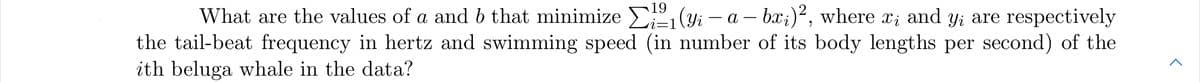 19
What are the values of a and b that minimize E (yi – a – bx;)², where x; and y; are respectively
the tail-beat frequency in hertz and swimming speed (in number of its body lengths per second) of the
ith beluga whale in the data?
