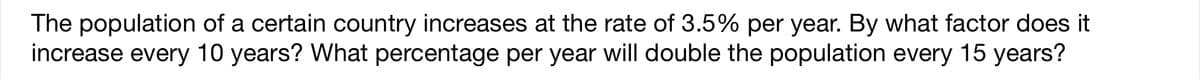 The population of a certain country increases at the rate of 3.5% per year. By what factor does it
increase every 10 years? What percentage per year will double the population every 15 years?
