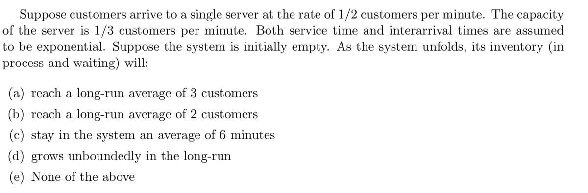 Suppose customers arrive to a single server at the rate of 1/2 customers per minute. The capacity
of the server is 1/3 customers per minute. Both service time and interarrival times are assumed
to be exponential. Suppose the system is initially empty. As the system unfolds, its inventory (in
process and waiting) will:
(a) reach a long-run average of 3 customers
(b) reach a long-run average of 2 customers
(c) stay in the system an average of 6 minutes
(d) grows unboundedly in the long-run
(e) None of the above
