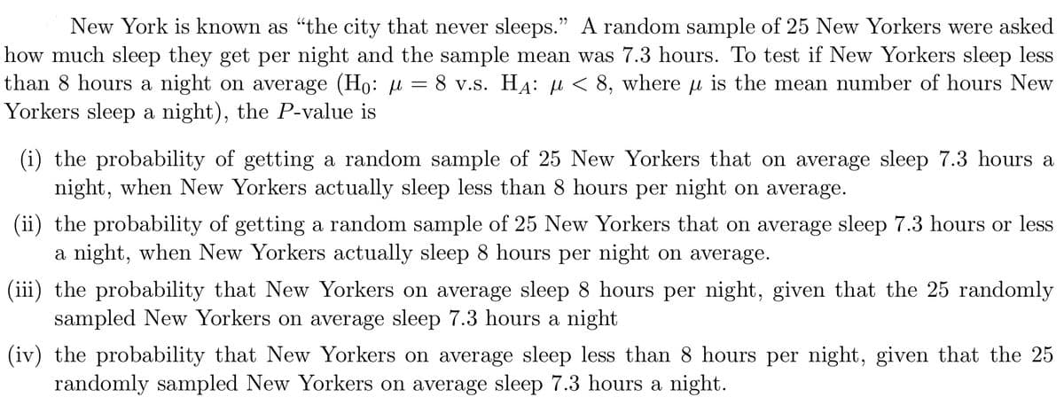 New York is known as "the city that never sleeps." A random sample of 25 New Yorkers were asked
how much sleep they get per night and the sample mean was 7.3 hours. To test if New Yorkers sleep less
than 8 hours a night on average (Ho: u = 8 v.s. HA: u < 8, where u is the mean number of hours New
Yorkers sleep a night), the P-value is
(i) the probability of getting a random sample of 25 New Yorkers that on average sleep 7.3 hours a
night, when New Yorkers actually sleep less than 8 hours per night on average.
(ii) the probability of getting a random sample of 25 New Yorkers that on average sleep 7.3 hours or less
a night, when New Yorkers actually sleep 8 hours per night on average.
(iii) the probability that New Yorkers on average sleep 8 hours per night, given that the 25 randomly
sampled New Yorkers on average sleep 7.3 hours a night
(iv) the probability that New Yorkers on average sleep less than 8 hours per night, given that the 25
randomly sampled New Yorkers on average sleep 7.3 hours a night.
