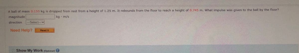 A ball of mass 0.155 kg is dropped from rest from a height of 1.25 m. It rebounds from the floor to reach a height of 0.745 m. What impulse was given to the ball by the floor?
magnitude
kg - m/s
direction
-Select--v
Need Help?
Read It
O Show My Work (Optional) ?
