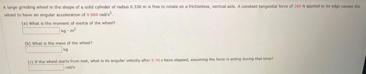 A large grinding wheel in the shape of a solid cylinder of radius 0.330 m is free to rotate on a frictionless, vertical axle. A constant tangential force of 260 N applied to its edge causes the
wheel to have an angular acceleration of 0.860 rad/s.
(a) What is the moment of inertia of the wheel?
kg m'
(b) What is the mass of the wheel?
kg
(c) If the wheel starts from rest, what is its angular velocity after 5.70 s have elapsed, assuming the force is acting during that time?
rad/s
