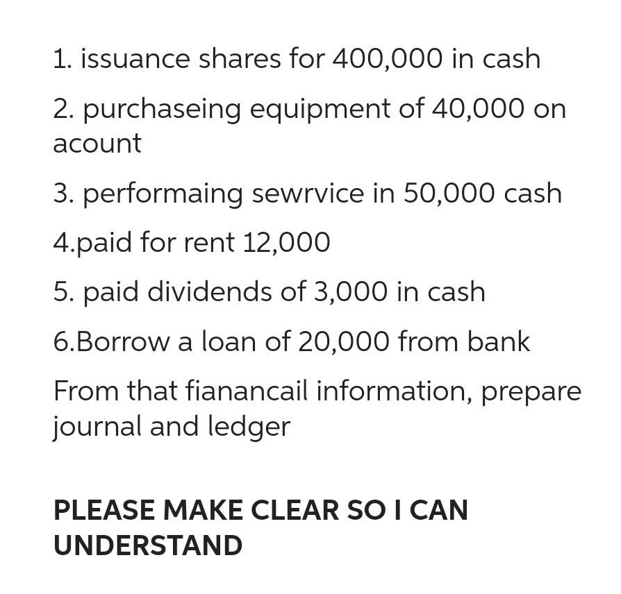 1. issuance shares for 400,000 in cash
2. purchaseing equipment of 40,000 on
acount
3. performaing sewrvice in 50,000 cash
4.paid for rent 12,000
5. paid dividends of 3,000 in cash
6.Borrow a loan of 20,000 from bank
From that fianancail information, prepare
journal and ledger
PLEASE MAKE CLEAR SO I CAN
UNDERSTAND