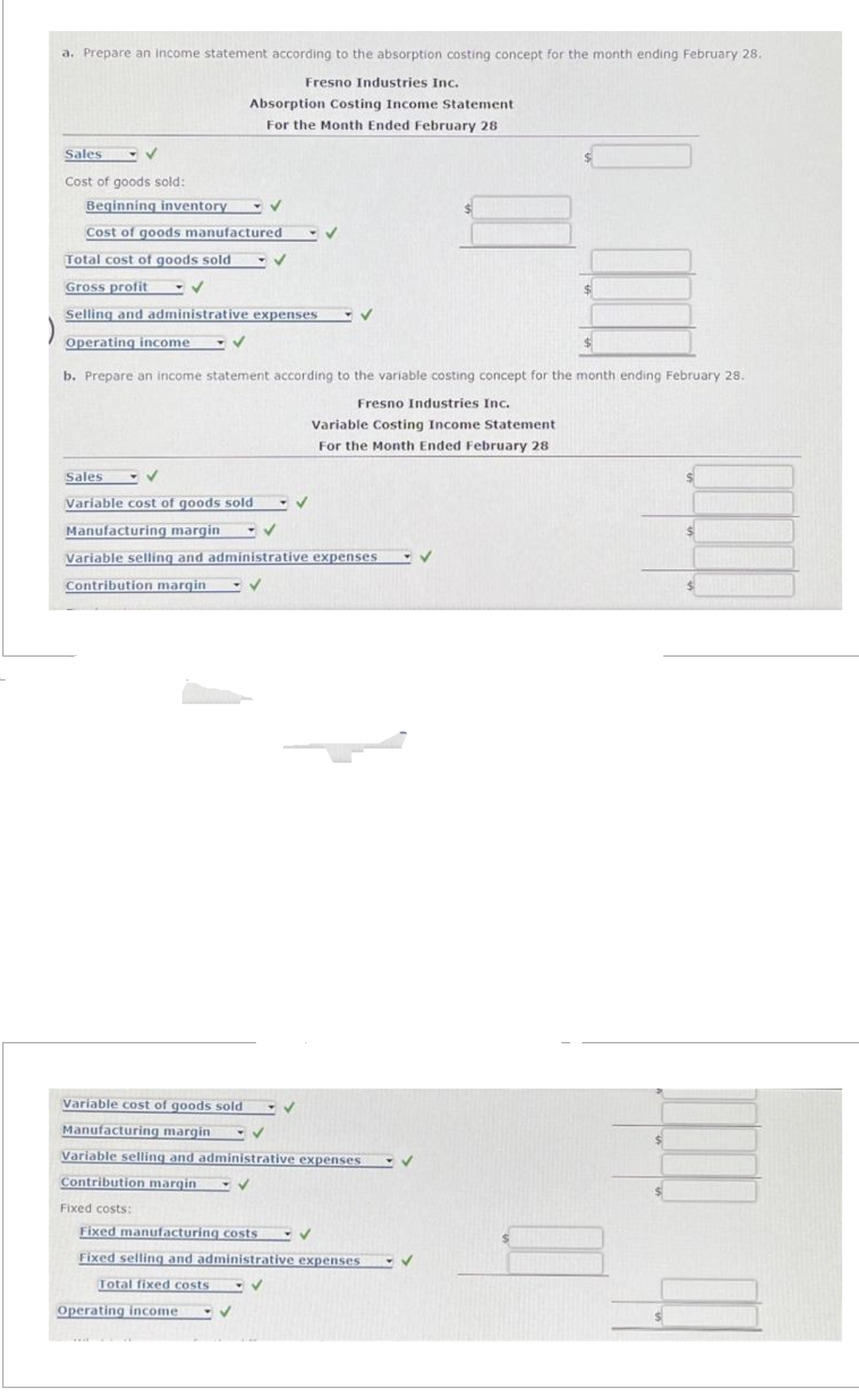 a. Prepare an income statement according to the absorption costing concept for the month ending February 28.
Fresno Industries Inc.
Absorption Costing Income Statement
For the Month Ended February 28
Sales
Cost of goods sold:
Beginning inventory
Cost of goods manufactured
Total cost of goods sold
Gross profit
✔
Selling and administrative expenses
Operating income
✓
b. Prepare an income statement according to the variable costing concept for the month ending February 28.
Fresno Industries Inc.
Variable Costing Income Statement
For the Month Ended February 28
Sales
Variable cost of goods sold - ✔
Manufacturing margin
✔
Variable selling and administrative expenses
Contribution margin
Fixed costs:
✔
Variable cost of goods sold
Manufacturing margin
Variable selling and administrative expenses
Contribution margin
Total fixed costs
Operating income
✓
Fixed manufacturing costs
Fixed selling and administrative expenses
✔
✓
✓
✔
✓
$
✔