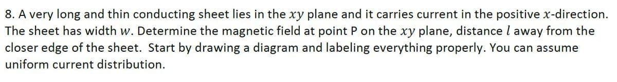 8. A very long and thin conducting sheet lies in the xy plane and it carries current in the positive x-direction.
The sheet has width w. Determine the magnetic field at point P on the xy plane, distance l away from the
closer edge of the sheet. Start by drawing a diagram and labeling everything properly. You can assume
uniform current distribution.
